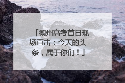 德州高考首日现场直击：今天的头条，属于你们！