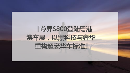 尊界S800登陆粤港澳车展，以黑科技与奢华重构超豪华车标准