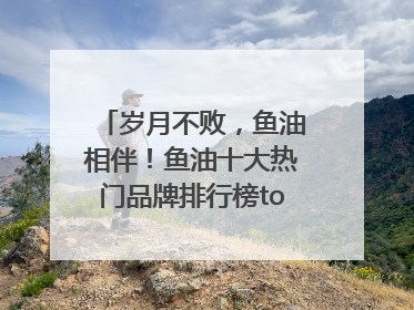 岁月不败，鱼油相伴！鱼油十大热门品牌排行榜top10曝光