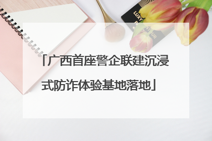 广西首座警企联建沉浸式防诈体验基地落地