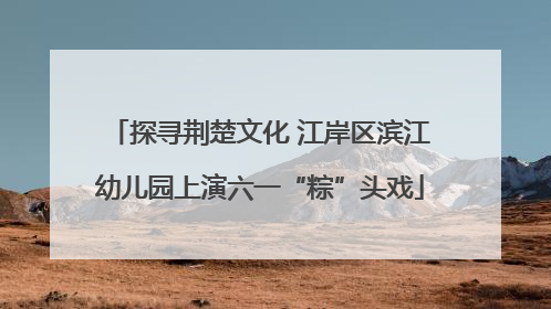 探寻荆楚文化 江岸区滨江幼儿园上演六一“粽”头戏