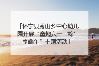 怀宁县秀山乡中心幼儿园开展“童趣六一‘粽’享端午”主题活动