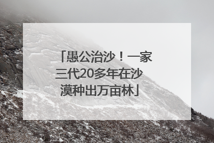 愚公治沙！一家三代20多年在沙漠种出万亩林