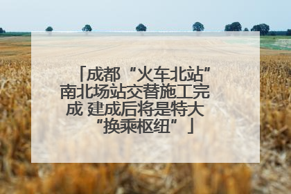 成都“火车北站”南北场站交替施工完成 建成后将是特大“换乘枢纽”