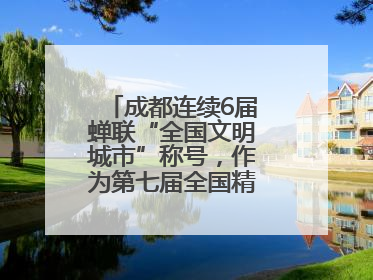 成都连续6届蝉联“全国文明城市”称号，作为第七届全国精神文明建设优秀城市代表参会