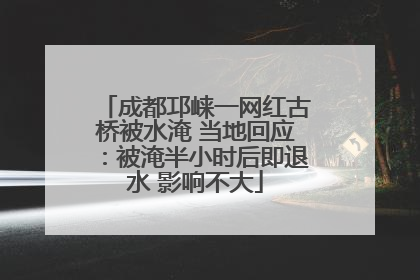 成都邛崃一网红古桥被水淹 当地回应：被淹半小时后即退水 影响不大