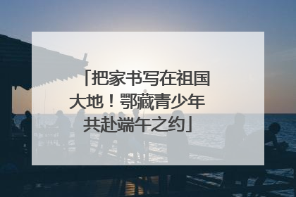 把家书写在祖国大地！鄂藏青少年共赴端午之约