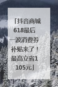 抖音商城618最后一波消费券补贴来了！最高立省1105元