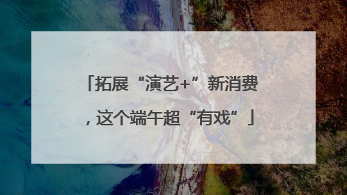 拓展“演艺+”新消费，这个端午超“有戏”