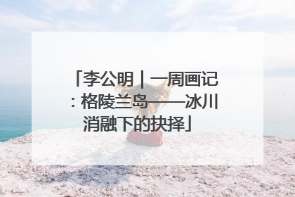 李公明｜一周画记：格陵兰岛——冰川消融下的抉择