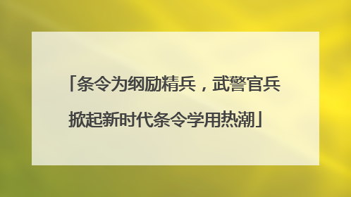 条令为纲励精兵，武警官兵掀起新时代条令学用热潮