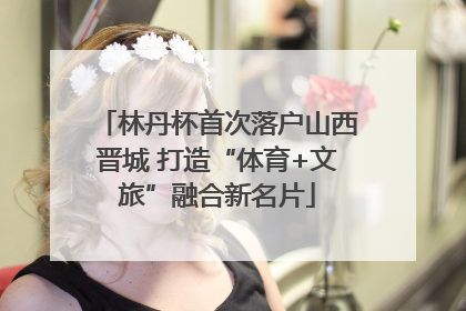 林丹杯首次落户山西晋城 打造“体育+文旅”融合新名片