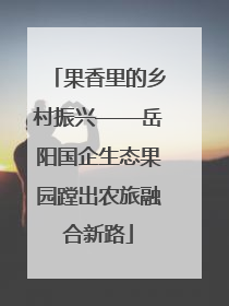 果香里的乡村振兴——岳阳国企生态果园蹚出农旅融合新路