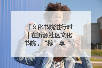 文化书院进行时｜在沂源社区文化书院，“粽”享“端午”美好时光