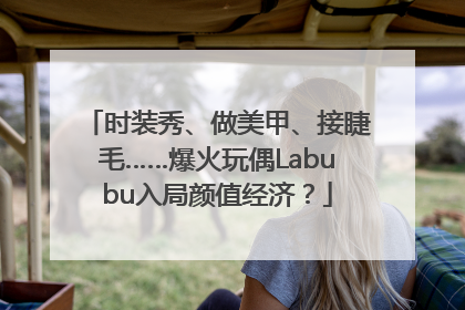 时装秀、做美甲、接睫毛……爆火玩偶Labubu入局颜值经济？
