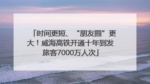 时间更短、“朋友圈”更大！威海高铁开通十年到发旅客7000万人次
