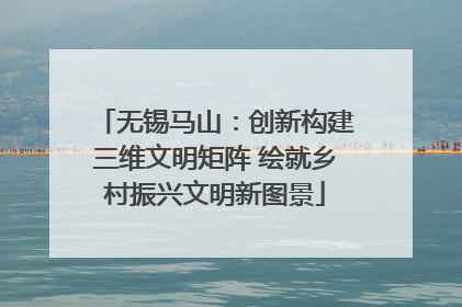 无锡马山：创新构建三维文明矩阵 绘就乡村振兴文明新图景