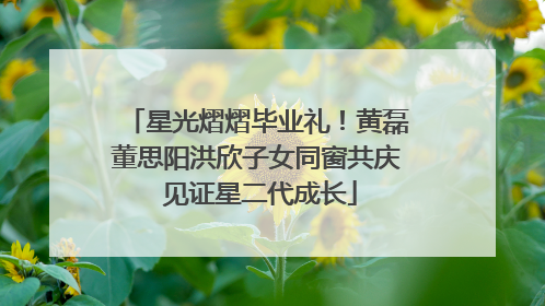 星光熠熠毕业礼！黄磊董思阳洪欣子女同窗共庆 见证星二代成长