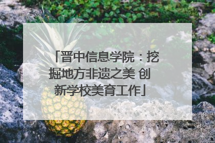 晋中信息学院：挖掘地方非遗之美 创新学校美育工作