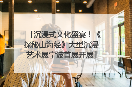 沉浸式文化盛宴！《探秘山海经》大型沉浸艺术展宁波首展开展