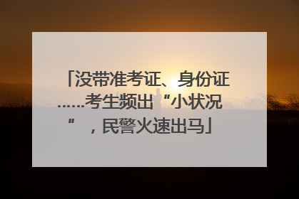 没带准考证、身份证……考生频出“小状况”，民警火速出马
