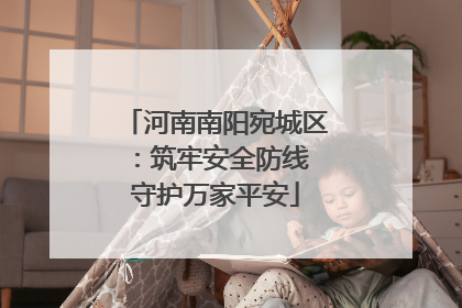河南南阳宛城区：筑牢安全防线 守护万家平安