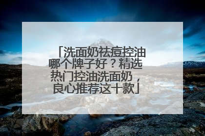 洗面奶祛痘控油哪个牌子好？精选热门控油洗面奶，良心推荐这十款
