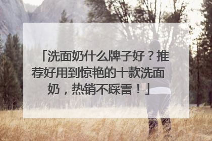 洗面奶什么牌子好？推荐好用到惊艳的十款洗面奶，热销不踩雷！