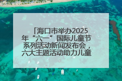 海口市举办2025年“六一”国际儿童节系列活动新闻发布会，六大主题活动助力儿童友好城市建设