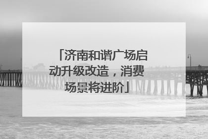 济南和谐广场启动升级改造，消费场景将进阶