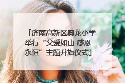 济南高新区奥龙小学举行“父爱如山 感恩永恒”主题升旗仪式