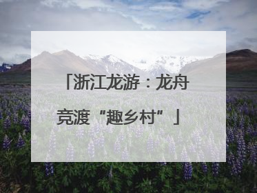 浙江龙游：龙舟竞渡“趣乡村”
