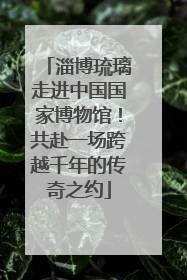淄博琉璃走进中国国家博物馆！共赴一场跨越千年的传奇之约