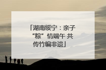 湖南绥宁：亲子“粽”情端午 共传竹编非遗