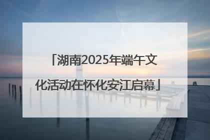 湖南2025年端午文化活动在怀化安江启幕
