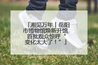 湘见万年丨岳阳市博物馆焕新开馆 首批观众惊呼“变化太大了！”