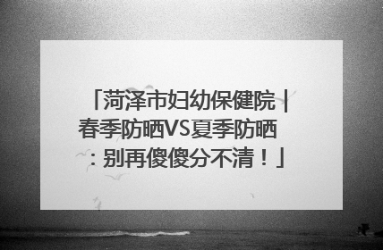 菏泽市妇幼保健院｜春季防晒VS夏季防晒：别再傻傻分不清！
