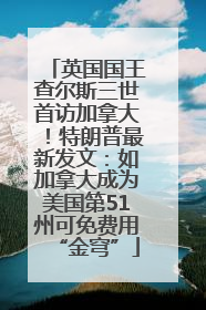 英国国王查尔斯三世首访加拿大！特朗普最新发文：如加拿大成为美国第51州可免费用“金穹”