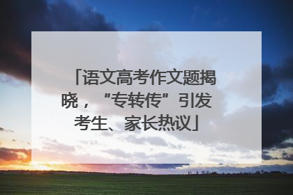 语文高考作文题揭晓，“专转传”引发考生、家长热议