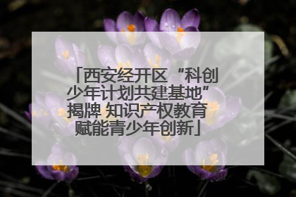 西安经开区“科创少年计划共建基地”揭牌 知识产权教育赋能青少年创新