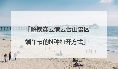 解锁连云港云台山景区端午节的N种打开方式