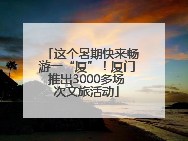 这个暑期快来畅游一“厦”！厦门推出3000多场次文旅活动