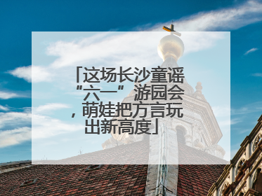 这场长沙童谣“六一”游园会，萌娃把方言玩出新高度