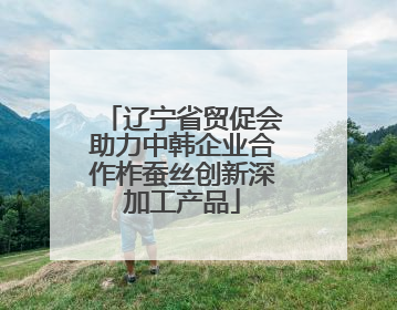 辽宁省贸促会助力中韩企业合作柞蚕丝创新深加工产品
