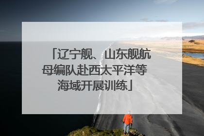 辽宁舰、山东舰航母编队赴西太平洋等海域开展训练
