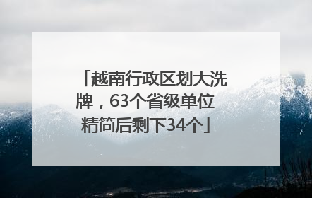 越南行政区划大洗牌，63个省级单位精简后剩下34个