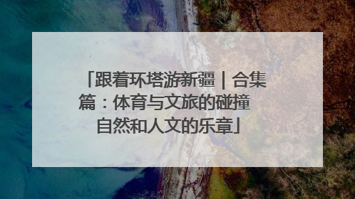 跟着环塔游新疆｜合集篇：体育与文旅的碰撞 自然和人文的乐章