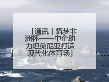 通讯丨筑梦非洲杯——中企助力坦桑尼亚打造现代化体育场