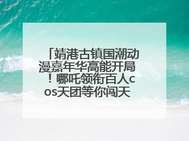 靖港古镇国潮动漫嘉年华高能开局！哪吒领衔百人cos天团等你闯天关、赢豪礼！