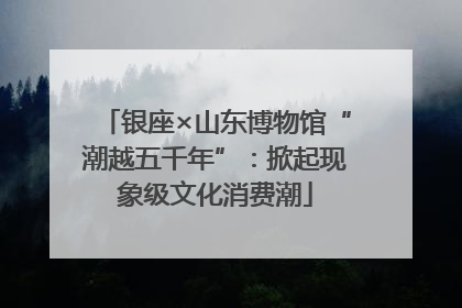 银座×山东博物馆“潮越五千年”：掀起现象级文化消费潮